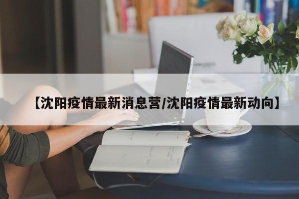 【沈阳疫情最新消息营/沈阳疫情最新动向】