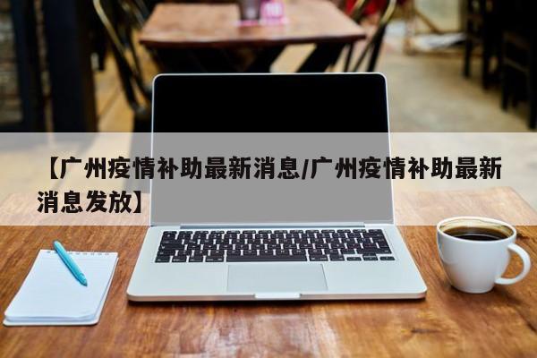 【广州疫情补助最新消息/广州疫情补助最新消息发放】