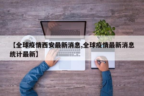【全球疫情西安最新消息,全球疫情最新消息统计最新】