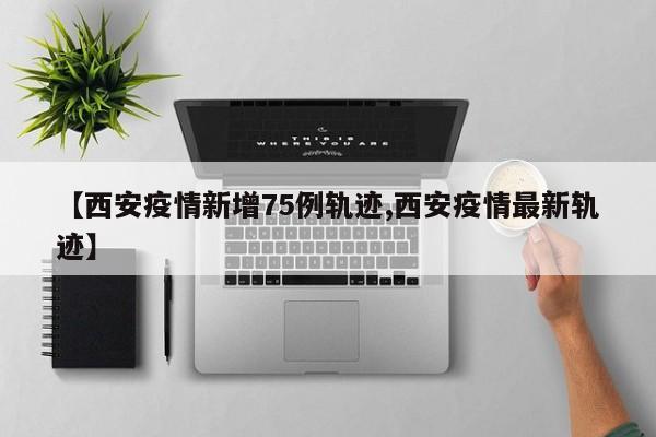 【西安疫情新增75例轨迹,西安疫情最新轨迹】
