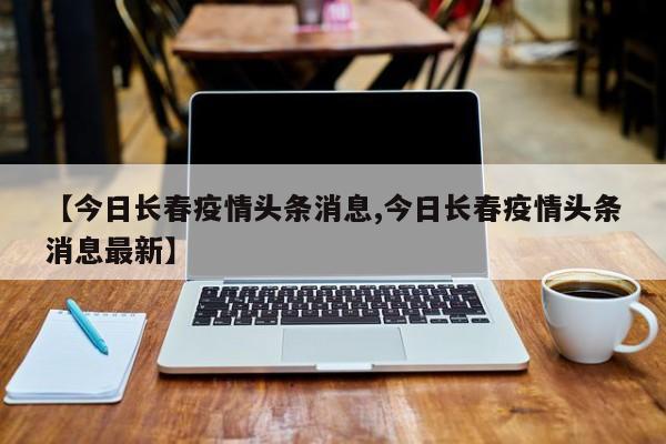 【今日长春疫情头条消息,今日长春疫情头条消息最新】