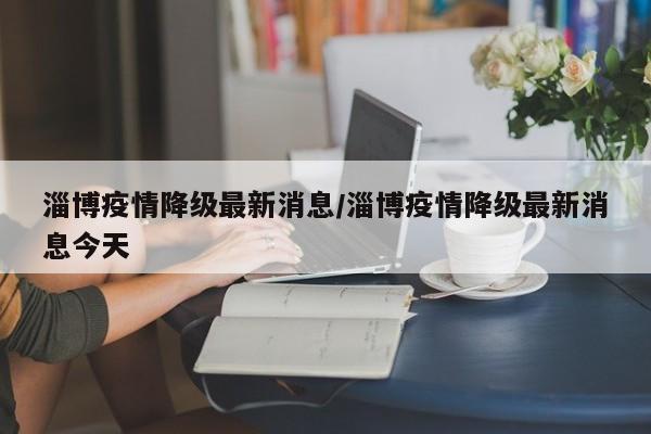淄博疫情降级最新消息/淄博疫情降级最新消息今天