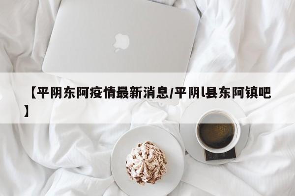 【平阴东阿疫情最新消息/平阴l县东阿镇吧】