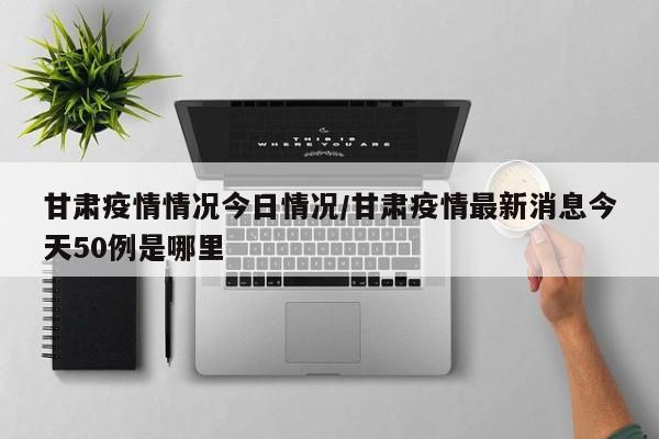甘肃疫情情况今日情况/甘肃疫情最新消息今天50例是哪里