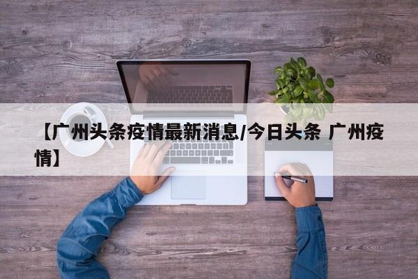 【广州头条疫情最新消息/今日头条 广州疫情】