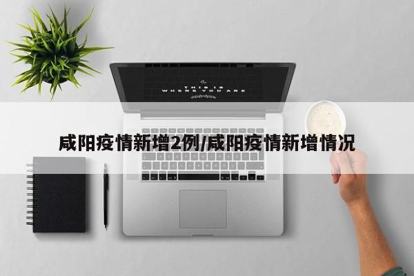 咸阳疫情新增2例/咸阳疫情新增情况
