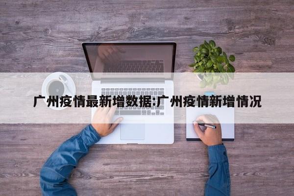 广州疫情最新增数据:广州疫情新增情况