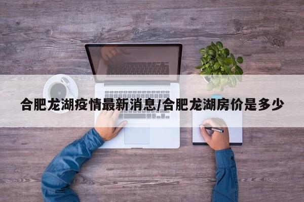 合肥龙湖疫情最新消息/合肥龙湖房价是多少