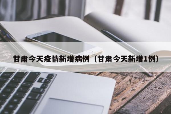 甘肃今天疫情新增病例（甘肃今天新增1例）