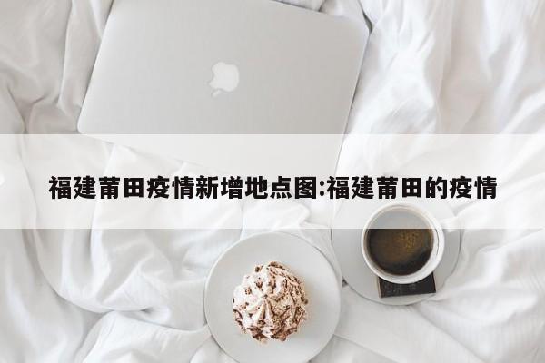 福建莆田疫情新增地点图:福建莆田的疫情