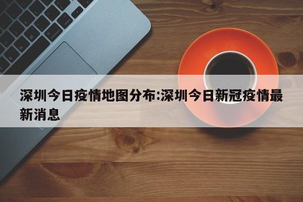 深圳今日疫情地图分布:深圳今日新冠疫情最新消息